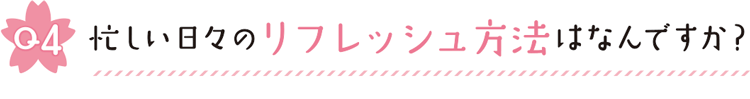 Q4 忙しい日々のリフレッシュ方法はなんですか？